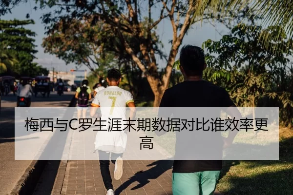 梅西与C罗生涯末期数据对比谁效率更高